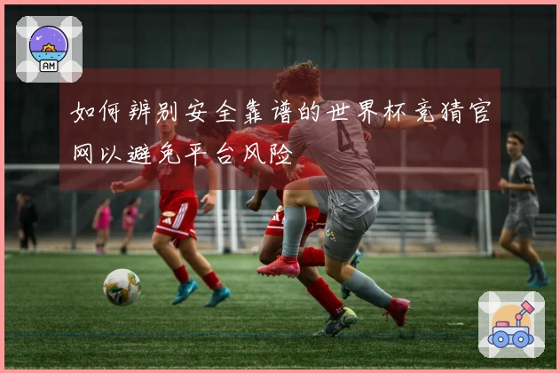 如何辨别安全靠谱的世界杯竞猜官网以避免平台风险
