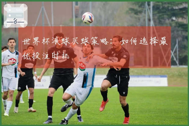 世界杯滚球买球策略：如何选择最优投注时机